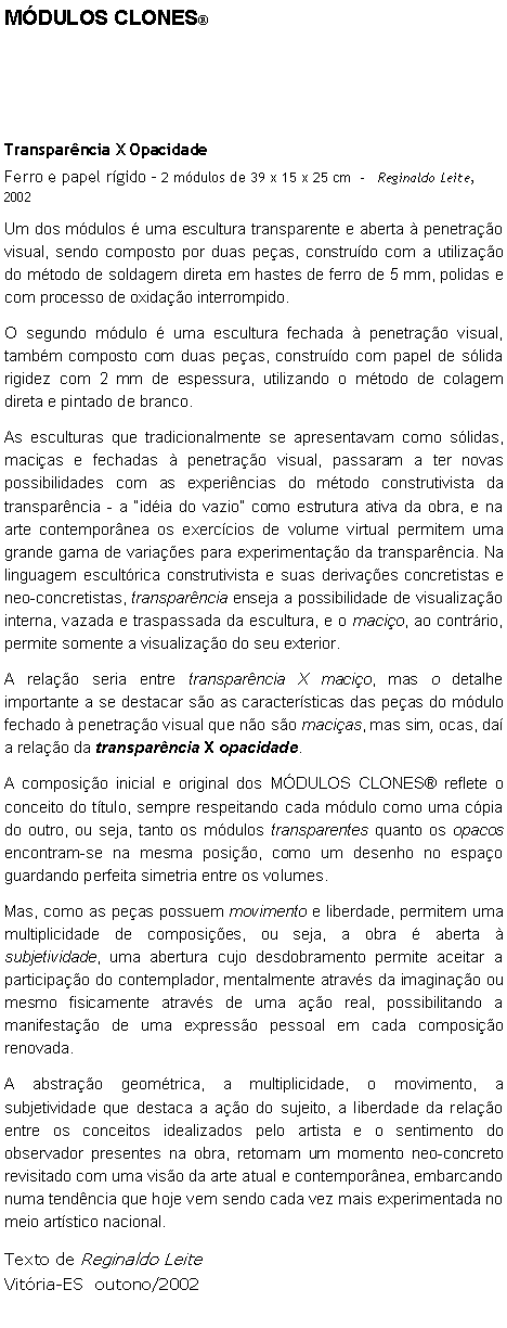 Caixa de texto: MDULOS CLONESTransparncia X OpacidadeFerro e papel rgido - 2 mdulos de 39 x 15 x 25 cm     Reginaldo Leite, 2002Um dos mdulos  uma escultura transparente e aberta  penetrao visual, sendo composto por duas peas, construdo com a utilizao do mtodo de soldagem direta em hastes de ferro de 5 mm, polidas e com processo de oxidao interrompido.O segundo mdulo  uma escultura fechada  penetrao visual, tambm composto com duas peas, construdo com papel de slida rigidez com 2 mm de espessura, utilizando o mtodo de colagem direta e pintado de branco. As esculturas que tradicionalmente se apresentavam como slidas, macias e fechadas  penetrao visual, passaram a ter novas possibilidades com as experincias do mtodo construtivista da transparncia - a idia do vazio como estrutura ativa da obra, e na arte contempornea os exerccios de volume virtual permitem uma grande gama de variaes para experimentao da transparncia. Na linguagem escultrica construtivista e suas derivaes concretistas e neo-concretistas, transparncia enseja a possibilidade de visualizao interna, vazada e traspassada da escultura, e o macio, ao contrrio, permite somente a visualizao do seu exterior.A relao seria entre transparncia X macio, mas o detalhe importante a se destacar so as caractersticas das peas do mdulo fechado  penetrao visual que no so macias, mas sim, ocas, da a relao da transparncia X opacidade.A composio inicial e original dos MDULOS CLONES reflete o conceito do ttulo, sempre respeitando cada mdulo como uma cpia do outro, ou seja, tanto os mdulos transparentes quanto os opacos encontram-se na mesma posio, como um desenho no espao guardando perfeita simetria entre os volumes.Mas, como as peas possuem movimento e liberdade, permitem uma multiplicidade de composies, ou seja, a obra  aberta  subjetividade, uma abertura cujo desdobramento permite aceitar a participao do contemplador, mentalmente atravs da imaginao ou mesmo fisicamente atravs de uma ao real, possibilitando a manifestao de uma expresso pessoal em cada composio renovada.A abstrao geomtrica, a multiplicidade, o movimento, a subjetividade que destaca a ao do sujeito, a liberdade da relao entre os conceitos idealizados pelo artista e o sentimento do observador presentes na obra, retomam um momento neo-concreto revisitado com uma viso da arte atual e contempornea, embarcando numa tendncia que hoje vem sendo cada vez mais experimentada no meio artstico nacional.Texto de Reginaldo LeiteVitria-ES  outono/2002